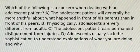 Which of the following is a concern when dealing with an adolescent patient? A) The adolescent patient will generally be more truthful about what happened in front of his parents than in front of his peers. B) Physiologically, adolescents are very different from adults. C) The adolescent patient fears permanent disfigurement from injuries. D) Adolescents usually lack the sophistication to understand explanations of what you are doing and why.