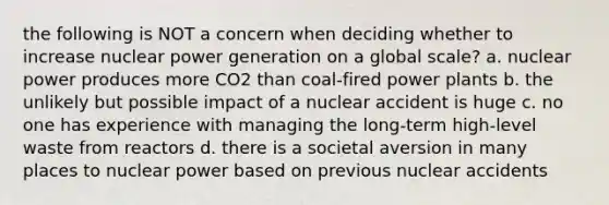 the following is NOT a concern when deciding whether to increase nuclear power generation on a global scale? a. nuclear power produces more CO2 than coal-fired power plants b. the unlikely but possible impact of a nuclear accident is huge c. no one has experience with managing the long-term high-level waste from reactors d. there is a societal aversion in many places to nuclear power based on previous nuclear accidents