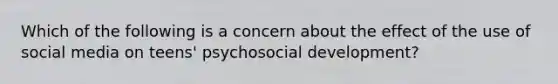 Which of the following is a concern about the effect of the use of social media on teens' psychosocial development?