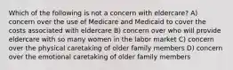 Which of the following is not a concern with eldercare? A) concern over the use of Medicare and Medicaid to cover the costs associated with eldercare B) concern over who will provide eldercare with so many women in the labor market C) concern over the physical caretaking of older family members D) concern over the emotional caretaking of older family members