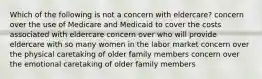 Which of the following is not a concern with eldercare? concern over the use of Medicare and Medicaid to cover the costs associated with eldercare concern over who will provide eldercare with so many women in the labor market concern over the physical caretaking of older family members concern over the emotional caretaking of older family members