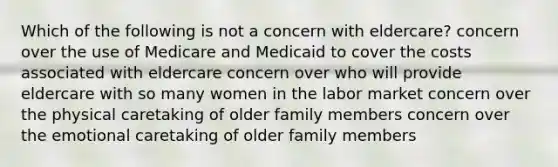 Which of the following is not a concern with eldercare? concern over the use of Medicare and Medicaid to cover the costs associated with eldercare concern over who will provide eldercare with so many women in the labor market concern over the physical caretaking of older family members concern over the emotional caretaking of older family members