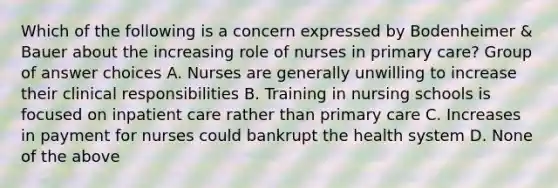 Which of the following is a concern expressed by Bodenheimer & Bauer about the increasing role of nurses in primary care? Group of answer choices A. Nurses are generally unwilling to increase their clinical responsibilities B. Training in nursing schools is focused on inpatient care rather than primary care C. Increases in payment for nurses could bankrupt the health system D. None of the above