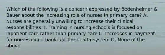 Which of the following is a concern expressed by Bodenheimer & Bauer about the increasing role of nurses in primary care? A. Nurses are generally unwilling to increase their clinical responsibilities B. Training in nursing schools is focused on inpatient care rather than primary care C. Increases in payment for nurses could bankrupt the health system D. None of the above