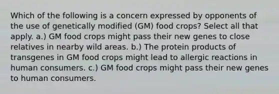 Which of the following is a concern expressed by opponents of the use of genetically modified (GM) food crops? Select all that apply. a.) GM food crops might pass their new genes to close relatives in nearby wild areas. b.) The protein products of transgenes in GM food crops might lead to allergic reactions in human consumers. c.) GM food crops might pass their new genes to human consumers.