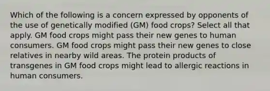 Which of the following is a concern expressed by opponents of the use of genetically modified (GM) food crops? Select all that apply. GM food crops might pass their new genes to human consumers. GM food crops might pass their new genes to close relatives in nearby wild areas. The protein products of transgenes in GM food crops might lead to allergic reactions in human consumers.