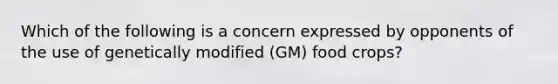 Which of the following is a concern expressed by opponents of the use of genetically modified (GM) food crops?