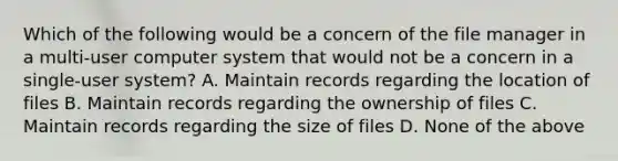 Which of the following would be a concern of the file manager in a multi-user computer system that would not be a concern in a single-user system? A. Maintain records regarding the location of files B. Maintain records regarding the ownership of files C. Maintain records regarding the size of files D. None of the above