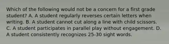 Which of the following would not be a concern for a first grade student? A. A student regularly reverses certain letters when writing. B. A student cannot cut along a line with child scissors. C. A student participates in parallel play without engagement. D. A student consistently recognizes 25-30 sight words.