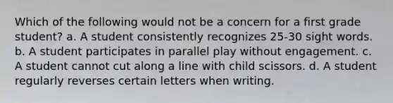 Which of the following would not be a concern for a first grade student? a. A student consistently recognizes 25-30 sight words. b. A student participates in parallel play without engagement. c. A student cannot cut along a line with child scissors. d. A student regularly reverses certain letters when writing.