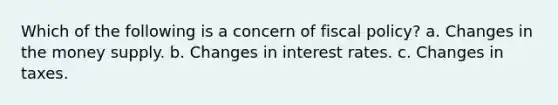 Which of the following is a concern of fiscal policy? a. Changes in the money supply. b. Changes in interest rates. c. Changes in taxes.