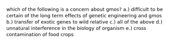 which of the following is a concern about gmos? a.) difficult to be certain of the long term effects of genetic engineering and gmos b.) transfer of exotic genes to wild relative c.) all of the above d.) unnatural interference in the biology of organism e.) cross contamination of food crops