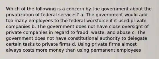 Which of the following is a concern by the government about the privatization of federal services? a. The government would add too many employees to the federal workforce if it used private companies b. The government does not have close oversight of private companies in regard to fraud, waste, and abuse c. The government does not have constitutional authority to delegate certain tasks to private firms d. Using private firms almost always costs more money than using permanent employees