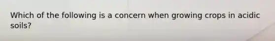 Which of the following is a concern when growing crops in acidic soils?