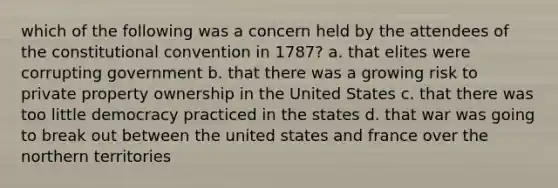 which of the following was a concern held by the attendees of the constitutional convention in 1787? a. that elites were corrupting government b. that there was a growing risk to private property ownership in the United States c. that there was too little democracy practiced in the states d. that war was going to break out between the united states and france over the northern territories