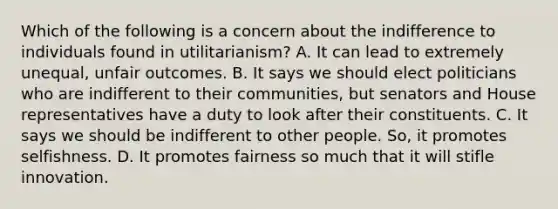 Which of the following is a concern about the indifference to individuals found in utilitarianism? A. It can lead to extremely unequal, unfair outcomes. B. It says we should elect politicians who are indifferent to their communities, but senators and House representatives have a duty to look after their constituents. C. It says we should be indifferent to other people. So, it promotes selfishness. D. It promotes fairness so much that it will stifle innovation.