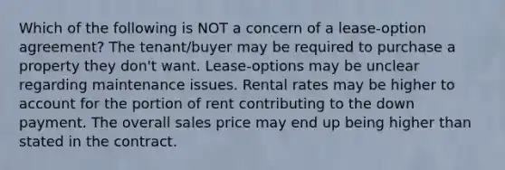 Which of the following is NOT a concern of a lease-option agreement? The tenant/buyer may be required to purchase a property they don't want. Lease-options may be unclear regarding maintenance issues. Rental rates may be higher to account for the portion of rent contributing to the down payment. The overall sales price may end up being higher than stated in the contract.