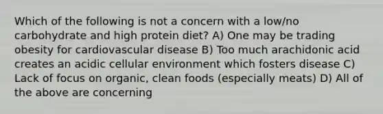 Which of the following is not a concern with a low/no carbohydrate and high protein diet? A) One may be trading obesity for cardiovascular disease B) Too much arachidonic acid creates an acidic cellular environment which fosters disease C) Lack of focus on organic, clean foods (especially meats) D) All of the above are concerning