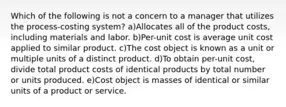 Which of the following is not a concern to a manager that utilizes the process-costing system? a)Allocates all of the product costs, including materials and labor. b)Per-unit cost is average unit cost applied to similar product. c)The cost object is known as a unit or multiple units of a distinct product. d)To obtain per-unit cost, divide total product costs of identical products by total number or units produced. e)Cost object is masses of identical or similar units of a product or service.