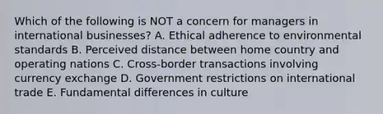 Which of the following is NOT a concern for managers in international businesses? A. Ethical adherence to environmental standards B. Perceived distance between home country and operating nations C. Cross-border transactions involving currency exchange D. Government restrictions on international trade E. Fundamental differences in culture