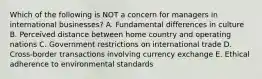 Which of the following is NOT a concern for managers in international businesses? A. Fundamental differences in culture B. Perceived distance between home country and operating nations C. Government restrictions on international trade D. Cross-border transactions involving currency exchange E. Ethical adherence to environmental standards