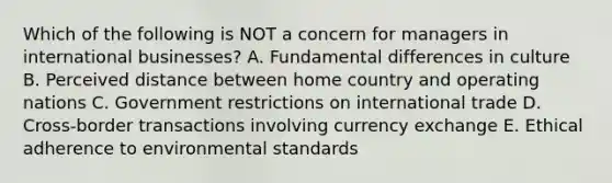 Which of the following is NOT a concern for managers in international businesses? A. Fundamental differences in culture B. Perceived distance between home country and operating nations C. Government restrictions on international trade D. Cross-border transactions involving currency exchange E. Ethical adherence to environmental standards