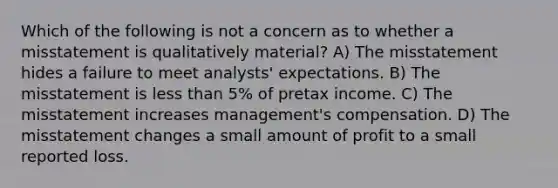 Which of the following is not a concern as to whether a misstatement is qualitatively material? A) The misstatement hides a failure to meet analysts' expectations. B) The misstatement is less than 5% of pretax income. C) The misstatement increases management's compensation. D) The misstatement changes a small amount of profit to a small reported loss.