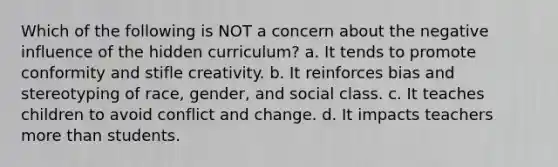 Which of the following is NOT a concern about the negative influence of the hidden curriculum? a. It tends to promote conformity and stifle creativity. b. It reinforces bias and stereotyping of race, gender, and social class. c. It teaches children to avoid conflict and change. d. It impacts teachers more than students.