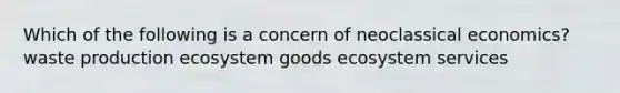 Which of the following is a concern of neoclassical economics? waste production ecosystem goods ecosystem services