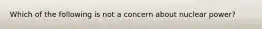 Which of the following is not a concern about nuclear power?