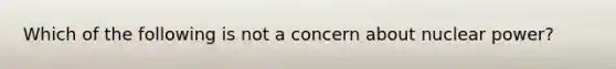 Which of the following is not a concern about nuclear power?