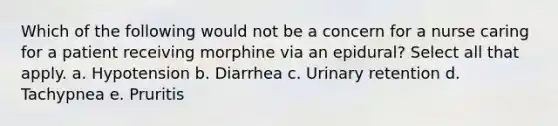 Which of the following would not be a concern for a nurse caring for a patient receiving morphine via an epidural? Select all that apply. a. Hypotension b. Diarrhea c. Urinary retention d. Tachypnea e. Pruritis