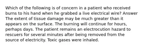 Which of the following is of concern in a patient who received burns to his hand when he grabbed a live electrical wire? Answer The extent of tissue damage may be much greater than it appears on the surface. The burning will continue for hours, perhaps days. The patient remains an electrocution hazard to rescuers for several minutes after being removed from the source of electricity. Toxic gases were inhaled.