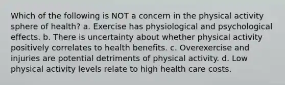 Which of the following is NOT a concern in the physical activity sphere of health? a. Exercise has physiological and psychological effects. b. There is uncertainty about whether physical activity positively correlates to health benefits. c. Overexercise and injuries are potential detriments of physical activity. d. Low physical activity levels relate to high health care costs.