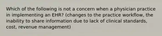 Which of the following is not a concern when a physician practice in implementing an EHR? (changes to the practice workflow, the inability to share information due to lack of clinical standards, cost, revenue management)