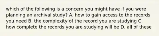 which of the following is a concern you might have if you were planning an archival study? A. how to gain access to the records you need B. the complexity of the record you are studying C. how complete the records you are studying will be D. all of these