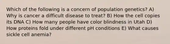 Which of the following is a concern of population genetics? A) Why is cancer a difficult disease to treat? B) How the cell copies its DNA C) How many people have color blindness in Utah D) How proteins fold under different pH conditions E) What causes sickle cell anemia?