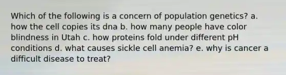 Which of the following is a concern of population genetics? a. how the cell copies its dna b. how many people have color blindness in Utah c. how proteins fold under different pH conditions d. what causes sickle cell anemia? e. why is cancer a difficult disease to treat?