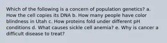 Which of the following is a concern of population genetics? a. How the cell copies its DNA b. How many people have color blindness in Utah c. How proteins fold under different pH conditions d. What causes sickle cell anemia? e. Why is cancer a difficult disease to treat?