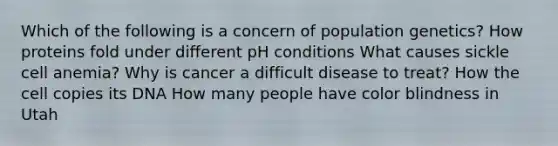 Which of the following is a concern of population genetics? How proteins fold under different pH conditions What causes sickle cell anemia? Why is cancer a difficult disease to treat? How the cell copies its DNA How many people have color blindness in Utah