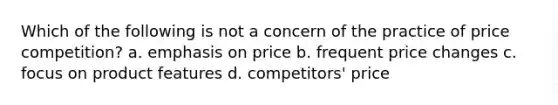 Which of the following is not a concern of the practice of price competition? a. emphasis on price b. frequent price changes c. focus on product features d. competitors' price