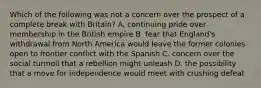 Which of the following was not a concern over the prospect of a complete break with Britain? A. continuing pride over membership in the British empire B. fear that England's withdrawal from North America would leave the former colonies open to frontier conflict with the Spanish C. concern over the social turmoil that a rebellion might unleash D. the possibility that a move for independence would meet with crushing defeat