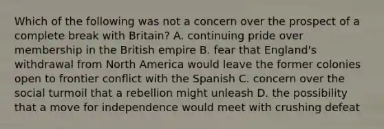 Which of the following was not a concern over the prospect of a complete break with Britain? A. continuing pride over membership in the British empire B. fear that England's withdrawal from North America would leave the former colonies open to frontier conflict with the Spanish C. concern over the social turmoil that a rebellion might unleash D. the possibility that a move for independence would meet with crushing defeat