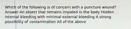 Which of the following is of concern with a puncture wound? Answer An object that remains impaled in the body Hidden internal bleeding with minimal external bleeding A strong possibility of contamination All of the above