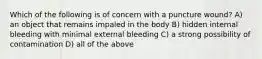 Which of the following is of concern with a puncture wound? A) an object that remains impaled in the body B) hidden internal bleeding with minimal external bleeding C) a strong possibility of contamination D) all of the above