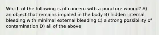 Which of the following is of concern with a puncture wound? A) an object that remains impaled in the body B) hidden internal bleeding with minimal external bleeding C) a strong possibility of contamination D) all of the above