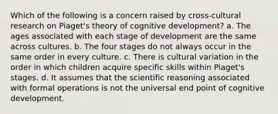 Which of the following is a concern raised by cross-cultural research on Piaget's theory of cognitive development? a. The ages associated with each stage of development are the same across cultures. b. The four stages do not always occur in the same order in every culture. c. There is cultural variation in the order in which children acquire specific skills within Piaget's stages. d. It assumes that the scientific reasoning associated with formal operations is not the universal end point of cognitive development.