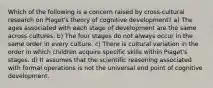 Which of the following is a concern raised by cross-cultural research on Piaget's theory of cognitive development? a) The ages associated with each stage of development are the same across cultures. b) The four stages do not always occur in the same order in every culture. c) There is cultural variation in the order in which children acquire specific skills within Piaget's stages. d) It assumes that the scientific reasoning associated with formal operations is not the universal end point of cognitive development.