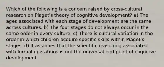 Which of the following is a concern raised by cross-cultural research on Piaget's theory of cognitive development? a) The ages associated with each stage of development are the same across cultures. b) The four stages do not always occur in the same order in every culture. c) There is cultural variation in the order in which children acquire specific skills within Piaget's stages. d) It assumes that the scientific reasoning associated with formal operations is not the universal end point of cognitive development.