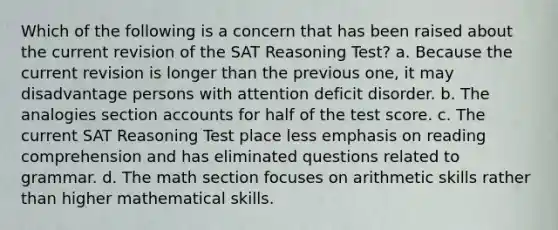 Which of the following is a concern that has been raised about the current revision of the SAT Reasoning Test? a. Because the current revision is longer than the previous one, it may disadvantage persons with attention deficit disorder. b. The analogies section accounts for half of the test score. c. The current SAT Reasoning Test place less emphasis on reading comprehension and has eliminated questions related to grammar. d. The math section focuses on arithmetic skills rather than higher mathematical skills.